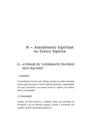 III – Atendimento Espiritual
no Centro Espírita
B – ATIVIDADE DE “ATENDIMENTO FRATERNO
PELO DIÁLOGO”
1. CONCEITO
O Atendimento Fraterno pelo Diálogo consiste em receber fraternal-
mente aquele que busca o Centro Espírita, dando-lhe a oportunidade
de expor, livremente e em caráter privativo e sigiloso, suas dificul-
dades e necessidades.
2. FINALIDADE
Acolher, de forma fraterna e solidária, dentro dos princípios do
Evangelho à luz da Doutrina Espírita, ouvindo e orientando com
respeito, atenção e humildade aquele que:
 