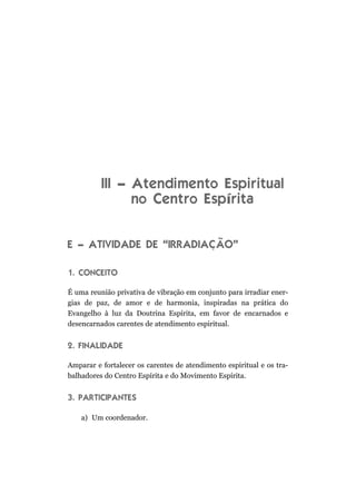 III – Atendimento Espiritual
no Centro Espírita
E – ATIVIDADE DE “IRRADIAÇÃO”
1. CONCEITO
É uma reunião privativa de vibração em conjunto para irradiar ener-
gias de paz, de amor e de harmonia, inspiradas na prática do
Evangelho à luz da Doutrina Espírita, em favor de encarnados e
desencarnados carentes de atendimento espiritual.
2. FINALIDADE
Amparar e fortalecer os carentes de atendimento espiritual e os tra-
balhadores do Centro Espírita e do Movimento Espírita.
3. PARTICIPANTES
a) Um coordenador.
 