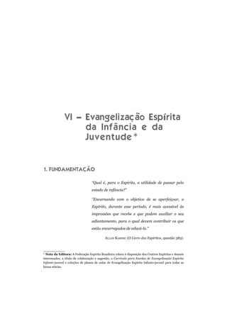 VI – Evangelização Espírita
da Infância e da
Juventude*
1. FUNDAMENTAÇÃO
“Qual é, para o Espírito, a utilidade de passar pelo
estado de infância?”
“Encarnando com o objetivo de se aperfeiçoar, o
Espírito, durante esse período, é mais acessível às
impressões que recebe e que podem auxiliar o seu
adiantamento, para o qual devem contribuir os que
estão encarregados de educá-lo.”
ALLAN KARDEC (O Livro dos Espíritos, questão 383).
* Nota da Editora: A Federação Espírita Brasileira coloca à disposição dos Centros Espíritas e demais
interessados, a título de colaboração e sugestão, o Currículo para Escolas de Evangelização Espírita
Infanto-juvenil e coleções de planos de aulas de Evangelização Espírita Infanto-juvenil para todas as
faixas etárias.
 