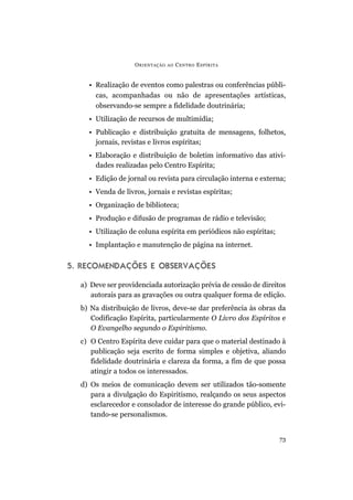 • Realização de eventos como palestras ou conferências públi-
cas, acompanhadas ou não de apresentações artísticas,
observando-se sempre a fidelidade doutrinária;
• Utilização de recursos de multimídia;
• Publicação e distribuição gratuita de mensagens, folhetos,
jornais, revistas e livros espíritas;
• Elaboração e distribuição de boletim informativo das ativi-
dades realizadas pelo Centro Espírita;
• Edição de jornal ou revista para circulação interna e externa;
• Venda de livros, jornais e revistas espíritas;
• Organização de biblioteca;
• Produção e difusão de programas de rádio e televisão;
• Utilização de coluna espírita em periódicos não espíritas;
• Implantação e manutenção de página na internet.
5. RECOMENDAÇÕES E OBSERVAÇÕES
a) Deve ser providenciada autorização prévia de cessão de direitos
autorais para as gravações ou outra qualquer forma de edição.
b) Na distribuição de livros, deve-se dar preferência às obras da
Codificação Espírita, particularmente O Livro dos Espíritos e
O Evangelho segundo o Espiritismo.
c) O Centro Espírita deve cuidar para que o material destinado à
publicação seja escrito de forma simples e objetiva, aliando
fidelidade doutrinária e clareza da forma, a fim de que possa
atingir a todos os interessados.
d) Os meios de comunicação devem ser utilizados tão-somente
para a divulgação do Espiritismo, realçando os seus aspectos
esclarecedor e consolador de interesse do grande público, evi-
tando-se personalismos.
ORIENTAÇÃO AO CENTRO ESPÍRITA
73
 