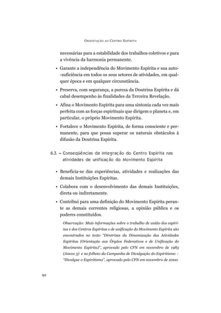 ORIENTAÇÃO AO CENTRO ESPÍRITA
92
necessárias para a estabilidade dos trabalhos coletivos e para
a vivência da harmonia permanente.
• Garante a independência do Movimento Espírita e sua auto-
-suficiência em todos os seus setores de atividades, em qual-
quer época e em qualquer circunstância.
• Preserva, com segurança, a pureza da Doutrina Espírita e dá
cabal desempenho às finalidades da Terceira Revelação.
• Afina o Movimento Espírita para uma sintonia cada vez mais
perfeita com as forças espirituais que dirigem o planeta e, em
particular, o próprio Movimento Espírita.
• Fortalece o Movimento Espírita, de forma consciente e per-
manente, para que possa superar os naturais obstáculos à
difusão da Doutrina Espírita.
6.3. – Conseqüências da integração do Centro Espírita nas
atividades de unificação do Movimento Espírita
• Beneficia-se das experiências, atividades e realizações das
demais Instituições Espíritas.
• Colabora com o desenvolvimento das demais Instituições,
direta ou indiretamente.
• Contribui para uma definição do Movimento Espírita peran-
te as demais correntes religiosas, a opinião pública e os
poderes constituídos.
Observação: Mais informações sobre o trabalho de união dos espíri-
tas e dos Centros Espíritas e de unificação do Movimento Espírita são
encontrados no texto “Diretrizes da Dinamização das Atividades
Espíritas (Orientação aos Órgãos Federativos e de Unificação do
Movimento Espírita)”, aprovado pelo CFN em novembro de 1983
(Anexo 3) e no folheto da Campanha de Divulgação do Espiritismo –
“Divulgue o Espiritismo”, aprovado pelo CFN em novembro de 2000.
 