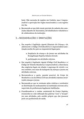 lente. Não necessita de registro em Cartório, mas é impres-
cindível a aprovação dos órgãos mencionados e o seu registro
em Ata.
3. Recomenda-se que dele conste previsão do cadastro dos asso-
ciados (Quadro de Associados), de trabalhadores voluntários e
de colaboradores da instituição.
E – RECOMENDAÇÕES E ORIENTAÇÕES
1. Em respeito à legislação vigente (Estatuto da Criança e do
Adolescente e Código Civil Brasileiro) é imprescindível auto-
rização escrita dos pais ou responsáveis legais para:
a. freqüência da criança e do jovem nas atividades da
Evangelização Espírita Infanto-Juvenil;
b. participação em atividades externas.
2. Em respeito à legislação vigente (Código Civil Brasileiro e o
Código de Trânsito Brasileiro) é imprescindível a observância
das exigências legais em relação à segurança do veículo e ao
seu condutor, nos casos de transporte de crianças e jovens em
atividades externas.
3. Recomenda-se o apoio, quando possível, do Corpo de
Bombeiros e/ou da Defesa Civil nas atividades externas envol-
vendo crianças e jovens.
4. Recomenda-se que as eventuais ações relativas a receituário
ou distribuição de medicamentos na instituição ocorram sob a
supervisão de profissionais legalmente habilitados.
5. Considerando-se o caráter assistencial do Centro Espírita,
recomenda-se a não-utilização das palavras “cura” e “terapia”
em suas atividades, pelo sentido próprio que elas possuem
junto aos profissionais de saúde.
ORIENTAÇÃO AO CENTRO ESPÍRITA
97
 
