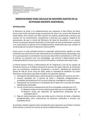 MINISTERIO DE SALUD
SUBSECRETARIA DE REDES ASISTENCIALES
DIVISION DE GESTION Y DESARROLLO DE LAS PERSONAS
DEPARTAMENTO DE FORMACION y CAPACITACION
GRUPO DE TRABAJO NGTA N°18
Junio, 2010



    ORIENTACIONES PARA CÁLCULO DE MAYORES GASTOS EN LA
              ACTIVIDAD DOCENTE ASISTENCIAL:
INTRODUCCION:

El Ministerio de Salud y los establecimientos que componen la Red Pública de Salud,
tienen como misión principal otorgar prestaciones de salud a los usuarios del Sistema de
Salud Pública. Para realizar esta labor requiere de médicos, profesionales y técnicos que
cuenten con los conocimientos, competencias y destrezas que aseguren calidad de las
prestaciones, de aquí el interés del Ministerio de Salud de desarrollar en sus campos
clínicos los procesos docentes destinados a la formación de estos profesionales y técnicos
y en consecuencia la apertura de los establecimientos asistenciales para que cumplan el
rol de Campo de Formación Profesional y Técnica (CFPT).

Como ocurre en toda actividad humana lo expresado anteriormente, significa un costo
económico que hasta ahora ha sido solventado por los establecimientos asistenciales, que
en sus presupuestos no contemplan recursos para desarrollar la actividad de un CFPT, por
lo anterior, es necesario crear una metodología que permita la determinación de los
costos generados de manera que los Centros Formadores, retribuyan este mayor costo.

La Norma General Técnica y Administrativa Nº 18 “Asignación y Uso de los campos de
Formación Técnica en el Sistema Nacional de Servicios de salud y Normas de Protección
para sus Funcionarios, Académicos, Estudiantes y Usuarios”, aprobada por Resolución
Exenta Nº 418 de 10 de marzo de 2010, señala la necesidad de establecer los costos
financieros involucrados y que debe considerar los siguientes aspectos:
  1. Participación de profesionales y administrativos en la gestión del convenio con el CF.
  2. Insumos aportados por el Servicio de Salud u Hospitales Autogestionados a
     actividades efectuadas por el CF ya sea en docencia, investigación o extensión.
  3. Participación de funcionarios en actividades del CF dentro de su jornada de trabajo,
     debidamente autorizados.
  4. Uso de infraestructura y equipamiento del SS en actividades realizadas por el CF.
           4.1 Mayores costos en servicios básicos generados por las actividades del CF.
           4.2 Mayores costos por reposición de equipamiento producidos por las
               actividades del CF.
  5. Pago de indemnizaciones civiles que deba asumir el Servicio de Salud u Hospitales
     Autogestionados como consecuencia de perjuicios producidos a terceros por
     actividades del CF.

Se procede a detallar aspectos tanto conceptuales como operativos que faciliten el cálculo
de los mismos a nivel de los servicios de salud y establecimientos para ello:



                                                                                         1
 