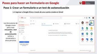 Pasos para hacer un Formulario en Google
Los formularios de
Google sirven
para crear
encuestas y test
de
autoevaluación
online y
enviárselos a
otras personas
Paso 1: Crear un formulario o un test de autoevaluación
1.1 Ingresar a Google Drive a través de una cuenta creada en Gmail
 
