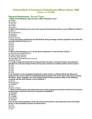 Oriental Bank of Commerce Probationary Officers Exam. 2008
(Held on 21-12-2008)
General Awareness: Solved Paper
1. Which of the following crops cannot be called a Plantation Crop ?
(A) Wheat
(B) Oil Palm
(C) Rubber
(D) Coffee
(E) Coconut
2. Which of the following is the name of the spacecraft launched by India as a part of Mission to Moon ?
(A) Moon-1
(B) Chandrayaan-1
(C) Kalpana
(D) RADOM
(E) None of these
3. As per the reports published by the World Bank what percentage of Indian population lives below the
new International Poverty Line ?
(A) 30%
(B) 62%
(C) 52%
(D) 42%
(E) 68%
4. Which of the following is not a ‘Social Sector Programme’ run by the Govt. of India ?
(A) National Rural Health Mission
(B) Sarva Shiksha Abhiyan
(C) Mid-Day Meal Scheme
(D) Integrated Child Development Services
(E) Bharat Nirman
5. In order to augment Credit flow to small and poor borrowers, commercial banks are required to
provide how much percentage of their priority sector advances to weaker sections of the society ?
(A) 15%
(B) 20%
(C) 30%
(D) 25%
(E) 35%
6. As reported in some newspapers/magazines a large number of children/infants are falling sick
because of the use of melamine contaminated dairy products in the world. Due to this many countries
like Africa, Japan, Singapore, etc. have stopped import of these products. Which of the following
countries was the main exporter of such products ?
(A) China
(B) Bangladesh
(C) Pakistan
(D) Iran
(E) None of these
7. Which of the following is the abbreviated name of the programme launched in India for the economic
empowerment of persons with severe to profound disabilities ?
(A) ARUNIM
(B) NREGA
(C) GCMMF
(D) UNCTAD
(E) SCOPE
8. As per the recommendations of the 12th Finance Commission, what will be the share of the State
Govts. in total shareable proceeds of Central taxes ?
(A) 15%
(B) 20·5%
(C) 22%
 