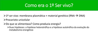 Como era o 1º Ser vivo?
1º ser vivo: membrana plasmática + material genético (RNA  DNA)
Procarioto unicelular
Do que se alimentava? Como produzia energia?
Duas hipóteses: a hipótese heterotrófica e a hipótese autotrófica da evolução do
metabolismo energético
 