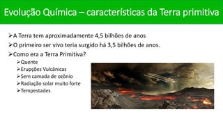 Evolução Química – características da Terra primitiva
A Terra tem aproximadamente 4,5 bilhões de anos
O primeiro ser vivo teria surgido há 3,5 bilhões de anos.
Como era a Terra Primitiva?
Quente
Erupções Vulcânicas
Sem camada de ozônio
Radiação solar muito forte
Tempestades
 