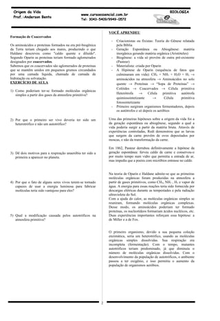 Origem da Vida                                                                                          BIOLOGIA
                                               www.cursoessencial.com.br
  Prof.:Anderson Bento
                                               Tel: 3043-5409/9949-0572



                                                                VOCÊ APRENDEU
Formação de Coacervados
                                                                 -   Criacionistas ou fixistas: Teoria do Gênese relatada
Os aminoácidos e proteínas formados na era pré-biogênica             pela Bíblia
da Terra teriam chegado aos mares, produzindo o que              -   Geração Espontânea ou Abiogênese: matéria
Haldane descreveu como "caldo quente e diluído".                     inorgânica gerando matéria orgânica (Aristóteles)
Segundo Oparin as proteínas teriam formado aglomerados           -   Biogênese: a vida só provém de outra pré-existente
designados por coacervados.                                          (Pasteur)
Sabemos que os coacervados são aglomerados de proteínas          -   Materialista: criada por Oparin
que se mantêm unidos em pequenos grumos circundados              -   A Hipótese de Oparin (sequência de fatos que
por uma camada líquida, chamada de camada de                         culminaram em vida): CH4 + NH3 + H2O + H2 →
hidratação ou solvatação.                                            aminoácidos na atmosfera → Aminoácidos no solo
EXERCÍCIO DE AULA                                                    quente → Proteínas → “Sopa de Proteínas” →
                                                                     Colóides → Coacervados → Célula primitiva
1) Como poderiam ter-se formado moléculas orgânicas
   simples a partir dos gases da atmosfera primitiva?                Heterótrofa     →     Célula     primitiva  autótrofa
                                                                     quimiossintetizante       →       Célula    primitiva
                                                                     fotossintetizante
                                                                 -   Primeiro surgiram organismos fermentadores, depois
                                                                     os autótrofos e só depois os aeróbios

2) Por que o primeiro ser vivo deveria ter sido um              Uma das primeiras hipóteses sobre a origem da vida foi a
   heterotrófico e não um autotrófico?                          da geração espontânea ou abiogênese, segundo a qual a
                                                                vida poderia surgir a partir da matéria bruta. Através de
                                                                experiências controladas, Redi demonstrou que as larvas
                                                                que surgem da carne provêm de ovos depositados por
                                                                moscas, e não da transformação da carne.

                                                                Em 1862, Pasteur derrubou definitivamente a hipótese da
3) Dê dois motivos para a respiração anaeróbia ter sido a       geração espontânea: ferveu caldo de carne e conservou-o
   primeira a aparecer no planeta.                              por muito tempo num vidro que permitia a entrada de ar,
                                                                mas impedia que a poeira com micróbios entrasse no caldo.


                                                                Na teoria de Oparin e Haldane admite-se que as primeiras
                                                                moléculas orgânicas foram produzidas na atmosfera a
4) Por que o fato de alguns seres vivos terem-se tornado        partir de gases primitivos, como CH 4, NH3 , H2 e vapor de
   capazes de usar a energia luminosa para fabricar             água. A energia para essas reações teria sido fornecida por
   moléculas teria sido vantajoso para eles?                    descargas elétricas durante as tempestades e pela radiação
                                                                ultravioleta do Sol.
                                                                Com a ajuda do calor, as moléculas orgânicas simples se
                                                                reuniram, formando moléculas orgânicas complexas.
                                                                Desse modo, os aminoácidos poderiam ter formado
                                                                proteínas, os nucleotídeos formariam ácidos nucléicos, etc.
5) Qual a modificação causada pelos autotróficos na             Duas experiências importantes reforçam essa hipótese: a
   atmosfera primitiva?                                         de Miller e a de Fox.


                                                                O primeiro organismo, devido a sua pequena coleção
                                                                enzimática, seria um heterotrófico, usando as moléculas
                                                                orgânicas simples dissolvidas. Sua respiração era
                                                                incompleta (fermentação). Com o tempo, mutantes
                                                                autotróficos teriam predominado, já que diminuía o
                                                                número de moléculas orgânicas dissolvidas. Com o
                                                                desenvolvimento da população de autotróficos, o ambiente
                                                                passou a ter oxigênio, e isso permitiu o aumento da
                                                                população de organismos aeróbios.




                                                            2
 