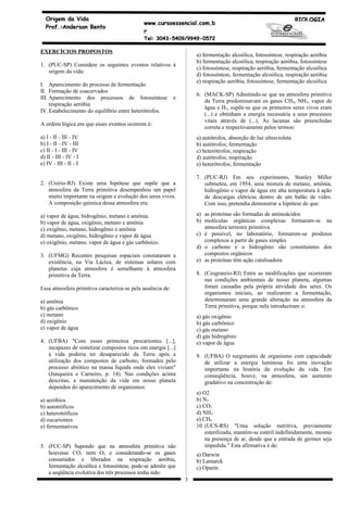Origem da Vida                                                                                                  BIOLOGIA
                                             www.cursoessencial.com.b
  Prof.:Anderson Bento
                                             r
                                             Tel: 3043-5409/9949-0572

EXERCÍCIOS PROPOSTOS
                                                                    a) fermentação alcoólica, fotossíntese, respiração aeróbia
                                                                    b) fermentação alcoólica, respiração aeróbia, fotossíntese
1. (PUC-SP) Considere os seguintes eventos relativos à
                                                                    c) fotossíntese, respiração aeróbia, fermentação alcoólica
   origem da vida:
                                                                    d) fotossíntese, fermentação alcoólica, respiração aeróbia
                                                                    e) respiração aeróbia, fotossíntese, fermentação alcoólica
I. Aparecimento do processo de fermentação
II. Formação de coacervados
                                                                    6. (MACK-SP) Admitindo-se que na atmosfera primitiva
III. Aparecimento dos processos de fotossíntese             e
                                                                       da Terra predominavam os gases CH4, NH3, vapor de
     respiração aeróbia
                                                                       água e H2, supõe-se que os primeiros seres vivos eram
IV. Estabelecimento do equilíbrio entre heterótrofos.
                                                                       (...) e obtinham a energia necessária a seus processos
                                                                       vitais através de (...). As lacunas são preenchidas
A ordem lógica em que esses eventos ocorrem é:
                                                                       correta e respectivamente pelos termos:
a) I - II - III - IV                                                a) autótrofos, absorção de luz ultravioleta
b) I - II - IV - III                                                b) autótrofos; fermentação
c) II - I - III - IV                                                c) heterótrofos; respiração
d) II - III - IV - I                                                d) autótrofos; respiração
e) IV - III - II - I                                                e) heterótrofos; fermentação

                                                                    7. (PUC-RJ) Em seu experimento, Stanley Miller
2. (Unirio-RJ) Existe uma hipótese que supõe que a                     submeteu, em 1954, uma mistura de metano, amônia,
   atmosfera da Terra primitiva desempenhou um papel                   hidrogênio e vapor de água em alta temperatura à ação
   muito importante na origem e evolução dos seres vivos.              de descargas elétricas dentro de um balão de vidro.
   A composição química dessa atmosfera era:                           Com isso, pretendia demonstrar a hipótese de que:

a) vapor de água, hidrogênio, metano e amônia.                      a) as proteínas são formadas de aminoácidos
b) vapor de água, oxigênio, metano e amônia                         b) moléculas orgânicas complexas formaram-se na
c) oxigênio, metano, hidrogênio e amônia                               atmosfera terrestre primitiva.
d) metano, oxigênio, hidrogênio e vapor de água                     c) é possível, no laboratório, formarem-se produtos
e) oxigênio, metano, vapor de água e gás carbônico.                    complexos a partir de gases simples
                                                                    d) o carbono e o hidrogênio são constituintes dos
3. (UFMG) Recentes pesquisas espaciais constataram a                   compostos orgânicos
   existência, na Via Láctea, de sistemas solares com               e) as proteínas têm ação catalisadora
   planetas cuja atmosfera é semelhante à atmosfera
   primitiva da Terra.                                              8. (Cesgranrio-RJ) Entre as modificações que ocorreram
                                                                       nas condições ambientais de nosso planeta, algumas
Essa atmosfera primitiva caracteriza-se pela ausência de:              foram causadas pela própria atividade dos seres. Os
                                                                       organismos iniciais, ao realizarem a fermentação,
a) amônia                                                              determinaram uma grande alteração na atmosfera da
b) gás carbônico                                                       Terra primitiva, porque nela introduziram o:
c) metano                                                           a) gás oxigênio
d) oxigênio                                                         b) gás carbônico
e) vapor de água                                                    c) gás metano
                                                                    d) gás hidrogênio
4. (UFBA) "Com esses primeiros procariontes [...],                  e) vapor de água
   incapazes de sintetizar compostos ricos em energia [...]
   a vida poderia ter desaparecido da Terra após a                  9. (UFBA) O surgimento de organismo com capacidade
   utilização dos compostos de carbono, formados pelo                  de utilizar a energia luminosa foi uma inovação
   processo abiótico na massa líquida onde eles viviam"                importante na história da evolução da vida. Em
   (Junqueira e Carneiro, p. 14). Nas condições acima                  conseqüência, houve, na atmosfera, um aumento
   descritas, a manutenção da vida em nosso planeta                    gradativo na concentração de:
   dependeu do aparecimento de organismos:
                                                                    a) O2
a) aeróbios                                                         b) N2
b) autotróficos                                                     c) CO2
c) heterotróficos                                                   d) NH3
d) eucariontes                                                      e) CH4
e) fermentativos                                                    10. (UCS-RS) "Uma solução nutritiva, previamente
                                                                        esterilizada, mantém-se estéril indefinidamente, mesmo
                                                                        na presença de ar, desde que a entrada de germes seja
5. (FCC-SP) Supondo que na atmosfera primitiva não                      impedida." Esta afirmativa é de:
   houvesse CO2 nem O2 e considerando-se os gases                   a) Darwin
   consumidos e liberados na respiração aeróbia,                    b) Lamarck
   fermentação alcoólica e fotossíntese, pode-se admitir que        c) Oparin
   a seqüência evolutiva dos três processos tenha sido:
                                                                3
 