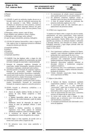 Origem da Vida                                                                                                BIOLOGIA
                                                    www.cursoessencial.com.br
  Prof.:Anderson Bento
                                                    Tel: 3043-5409/9949-0572



d) Pasteur                                                             1 1    Os mecanismos de seleção natural começaram a
e) Hooke                                                                      atuar quando apareceram os seres pluricelulares.
                                                                       2 2    Os primeiros compostos orgânicos teriam se
11. (UM-SP) A partir de moléculas simples devem ter se                        formado a partir dos gases da atmosfera primitiva.
    formado todos os tipos de moléculas precursoras das                3 3    A fonte de energia utilizada na construção das
    que são essenciais à vida. Miller, simulando as                           primeiras moléculas orgânicas foi o Sol.
    condições da atmosfera da Terra primitiva, construiu               4 4    A coacervação pode ter sido importante para o
    um aparelho e aplicou descargas elétricas nos gases                       aparecimento das primeiras células.
    supostamente presentes, então, em nosso planeta. Esses
    gases eram:                                                        16. (UNB) Leia o seguinte texto.
a) hidrogênio, amônia, metano, vapor de água;
b) gás sulfídrico, gás carbônico, ozônio, oxigênio;                    "A hipótese de Oparin sobre a origem da vida foi testada,
c) hidrogênio, vapor de água, uréia, carbono;                          indiretamente, em vários experimentos. Todos tentavam
d) vapor de água, aminoácidos, proteínas, hidrogênio.                  simular as condições da Terra primitiva. No primeiro
                                                                       desses experimentos, Stanley Miller criou, em 1953, um
12. (UF-RS) Na hipótese heterotrófica, sobre a origem da               aparelho que simulava, em ambiente fechado e submetido
    vida, supõe-se que os organismos primitivos obtinham               a descarga elétricas, uma atmosfera de metano, amônio,
    energia do alimento por meio da:                                   hidrogênio molecular e vapor d'água colocada sobre um
                                                                       oceano de água quente."
a) respiração aeróbica;                                                Julgue os itens abaixo.
b) fotólise
d) biogênese                                                           0 0    Esse experimento confirmou a hipótese de Oparin,
c) fotossíntese                                                               segundo a qual moléculas orgânicas poderiam ser
e) respiração anaeróbica                                                      produzidas sem a participação de seres vivos.
                                                                       1 1    Experimentos posteriores, em que foram utilizadas
13. (UnB-DF) Uma das hipóteses sobre a origem da vida                         atmosferas com composição química diferente,
    considera a seguinte seqüência de acontecimentos que pode                 também produziram compostos orgânicos.
    ter levado à formação de coacervados e material protenóide:        2 2    Radiações ultravioletas poderiam substituir as
I. formação de compostos orgânicos, formação de                               descargas elétricas e produziriam compostos
     coacervados, simples fermentações, atmosfera primitiva,                  orgânicos complexos.
     fotossíntese e respiração, controle pelo ácido nucléico;          3 3    Os primeiros seres vivos modificaram a atmosfera
II. atmosfera primitiva, formação de compostos orgânicos,                     primitiva, liberando o oxigênio molecular durante a
     formação de coacervados, simples fermentação,                            produção de alimentos.
     controle pelo ácido nucléico, fotossíntese e respiração;          4 4    Células chamadas coacervados foram formados
III. controle pelo ácido nucléico, fotossíntese e respiração,                 neste experimento de Miller.
     atmosfera primitiva, simples fermentação, formação de
     coacervados, formação de compostos orgânicos;                     17. Julgue os itens abaixo:
IV. fotossíntese e respiração, controle pelo ácido nucléico,
     simples fermentações, formação de coacervados,                    0 0    A hipótese de Oparin, inicialmente apelidada
     formação de compostos orgânicos, atmosfera primitiva.                    "materialismo dialético" e testada, em 1954 por
                                                                              Müller e Urey, com o seu engenhoso
14. (FESP) Assinale as afirmativas verdadeiras e as                           "microcosmo", sugere que os primeiros seres vivos
    afirmativas falsas.                                                       foram heterótrofos, daí o nome de hipótese
                                                                              heterotrófica sobre a origem dos seres vivos.
0 0    Através de soluções nutritivas fervidas em frasco de            1 1    Antes do aparecimento dos seres vivos, a atmosfera
       pescoço de cisne, Pasteur comprovou a teoria                           terrestre era desprovida de vapor d'água.
       biogenética.                                                    2 2    As teorias mais aceitas sobre a origem da vida
1 1    A hipótese heterotrófica admite que a forma mais                       admitem que os primeiros seres vivos devem ter
       primitiva de vida evoluiu lentamente, a partir da matéria              sido heterótrofos e anaeróbicos.
       bruta.                                                          3 3    A concepção do homúnculo está relacionado com a
2 2    Spallanzani, através da observação da origem de                        teoria da epigênese
       moscas na carne em putrefação reforçou a teoria
       autotrófica.
3 3    Segundo a hipótese autotrófica, os primeiros
       organismos vivos foram capazes de sintetizar
       substâncias complexas a partir de substratos simples.
4 4    A resistência de moscas ao DDT ilustra
       adequadamente a teoria abiogenética da evolução.

15. (UNB) Julgue os itens seguintes, de acordo com as
    teorias mais aceitas sobre a origem da vida.

0 0    Os primeiros seres vivos eram autótrofos e
       aeróbios.

                                                                   4
 