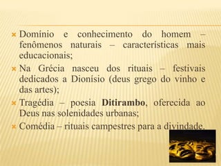 Domínio e conhecimento do homem – fenômenos naturais – características mais educacionais;Na Grécia nasceu dos rituais – festivais dedicados a Dionísio (deus grego do vinho e das artes);Tragédia – poesia Ditirambo, oferecida ao Deus nas solenidades urbanas;Comédia – rituais campestres para a divindade.