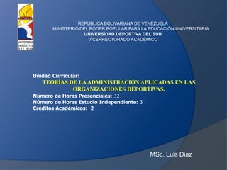 MSc. Luis Diaz
REPÚBLICA BOLIVARIANA DE VENEZUELA
MINISTERIO DEL PODER POPULAR PARA LA EDUCACIÓN UNIVERSITARIA
UNIVERSIDAD DEPORTIVA DEL SUR
VICERRECTORADO ACADÉMICO
Unidad Curricular:
TEORÌAS DE LAADMINISTRACIÓN APLICADAS EN LAS
ORGANIZACIONES DEPORTIVAS.
Número de Horas Presenciales: 32
Número de Horas Estudio Independiente: 3
Créditos Académicos: 2
 