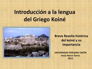 Introducción a la lengua
    del Griego Koiné

               Breve Reseña histórica
                   del koiné y su
                    importancia

               UNIVERSIDAD PERUANA UNIÓN
                    Jesús Hanco Torres
                           2013
 
