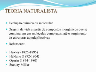 TEORIA NATURALISTA
 Evolução química ou molecular
 Origem da vida a partir de compostos inorgânicos que se
combinaram em moléculas complexas, até o surgimento
de estruturas autoduplicativas
 Defensores:
• Huxley (1825-1895)
• Haldane (1892-1964)
• Oparin (1894-1980)
• Stanley Miller
 