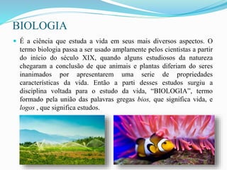 BIOLOGIA
 É a ciência que estuda a vida em seus mais diversos aspectos. O
termo biologia passa a ser usado amplamente pelos cientistas a partir
do início do século XIX, quando alguns estudiosos da natureza
chegaram a conclusão de que animais e plantas diferiam do seres
inanimados por apresentarem uma serie de propriedades
características da vida. Então a parti desses estudos surgiu a
disciplina voltada para o estudo da vida, “BIOLOGIA”, termo
formado pela união das palavras gregas bios, que significa vida, e
logos , que significa estudos.
 