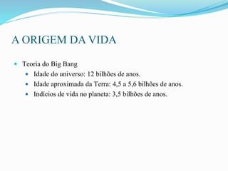 A ORIGEM DA VIDA
 Teoria do Big Bang
 Idade do universo: 12 bilhões de anos.
 Idade aproximada da Terra: 4,5 a 5,6 bilhões de anos.
 Indícios de vida no planeta: 3,5 bilhões de anos.
 