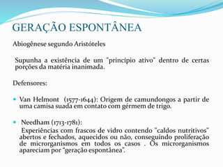 GERAÇÃO ESPONTÂNEA
Abiogênese segundo Aristóteles
Supunha a existência de um "princípio ativo" dentro de certas
porções da matéria inanimada.
Defensores:
 Van Helmont (1577-1644): Origem de camundongos a partir de
uma camisa suada em contato com gérmem de trigo.
 Needham (1713-1781):
Experiências com frascos de vidro contendo "caldos nutritivos"
abertos e fechados, aquecidos ou não, conseguindo proliferação
de microrganismos em todos os casos . Os microrganismos
apareciam por “geração espontânea”.
 