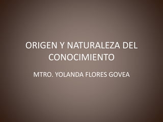 ORIGEN Y NATURALEZA DEL
CONOCIMIENTO
MTRO. YOLANDA FLORES GOVEA
 