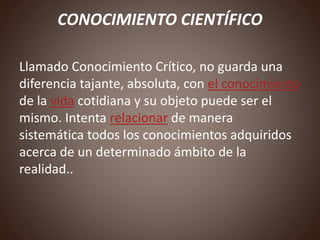 CONOCIMIENTO CIENTÍFICO
Llamado Conocimiento Crítico, no guarda una
diferencia tajante, absoluta, con el conocimiento
de la vida cotidiana y su objeto puede ser el
mismo. Intenta relacionar de manera
sistemática todos los conocimientos adquiridos
acerca de un determinado ámbito de la
realidad..
 