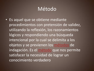Método
• Es aquel que se obtiene mediante
procedimientos con pretensión de validez,
utilizando la reflexión, los razonamientos
lógicos y respondiendo una búsqueda
intencional por la cual se delimita a los
objetos y se previenen los métodos de
indagación. Es el método que nos permite
satisfacer la necesidad de lograr un
conocimiento verdadero
 
