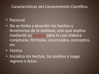 Características del Conocimiento Científico
• Racional
• No se limita a describir los hechos y
fenómenos de la realidad, sino que explica
mediante su análisis para la cual elabora
conjeturas, fórmulas, enunciados, conceptos,
etc
• Fáctico
• Inicializa los hechos, los análisis y luego
regresa a éstos.
 
