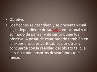 • Objetivo
• Los hechos se describen y se presentan cual
es, independiente de su valor emocional y de
su modo de pensar y de sentir quien los
observa. A pesar de estar basado también en
la experiencia, es verificables por otros y
concuerda con la realidad del objeto tal cual
es y no como nosotros desearíamos que
fuese.
 