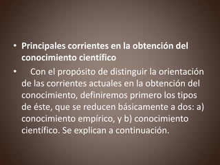• Principales corrientes en la obtención del
conocimiento científico
• Con el propósito de distinguir la orientación
de las corrientes actuales en la obtención del
conocimiento, definiremos primero los tipos
de éste, que se reducen básicamente a dos: a)
conocimiento empírico, y b) conocimiento
científico. Se explican a continuación.
 