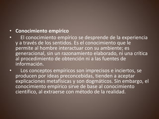 • Conocimiento empírico
• El conocimiento empírico se desprende de la experiencia
y a través de los sentidos. Es el conocimiento que le
permite al hombre interactuar con su ambiente; es
generacional, sin un razonamiento elaborado, ni una crítica
al procedimiento de obtención ni a las fuentes de
información.
• Los conceptos empíricos son imprecisos e inciertos, se
producen por ideas preconcebidas, tienden a aceptar
explicaciones metafísicas y son dogmáticos. Sin embargo, el
conocimiento empírico sirve de base al conocimiento
científico, al extraerse con método de la realidad.
 