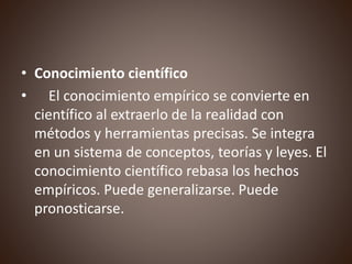 • Conocimiento científico
• El conocimiento empírico se convierte en
científico al extraerlo de la realidad con
métodos y herramientas precisas. Se integra
en un sistema de conceptos, teorías y leyes. El
conocimiento científico rebasa los hechos
empíricos. Puede generalizarse. Puede
pronosticarse.
 