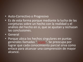 • Auto-Correctivo o Progresivo
• Es de esta forma porque mediante la lucha de las
conjeturas sobre un hecho con la realidad y el
análisis del hecho en si, que se ajustan y rechazan
las conclusiones.
• General
• Porque ubica los hechos singulares en puntas
generales llamadas " Leyes". Se preocupa por
lograr que cada conocimiento parcial sirva como
enlace para alcanzar una comprensión de mayor
alcance.
 