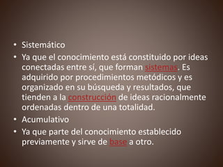 • Sistemático
• Ya que el conocimiento está constituido por ideas
conectadas entre sí, que forman sistemas. Es
adquirido por procedimientos metódicos y es
organizado en su búsqueda y resultados, que
tienden a la construcción de ideas racionalmente
ordenadas dentro de una totalidad.
• Acumulativo
• Ya que parte del conocimiento establecido
previamente y sirve de base a otro.
 