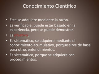 Conocimiento Científico
• Este se adquiere mediante la razón.
• Es verificable, puede estar basado en la
experiencia, pero se puede demostrar.
• Es objetivo.
• Es sistemático, se adquiere mediante el
conocimiento acumulativo, porque sirve de base
para otros entendimientos.
• Es sistemático, porque se adquiere con
procedimientos.
 