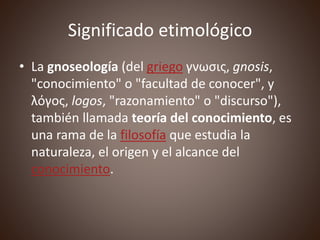 Significado etimológico
• La gnoseología (del griego γνωσις, gnosis,
"conocimiento" o "facultad de conocer", y
λόγος, logos, "razonamiento" o "discurso"),
también llamada teoría del conocimiento, es
una rama de la filosofía que estudia la
naturaleza, el origen y el alcance del
conocimiento.
 