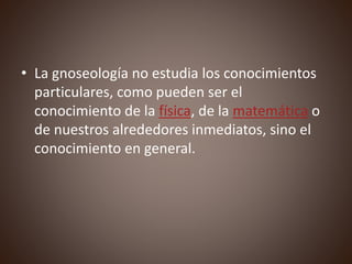 • La gnoseología no estudia los conocimientos
particulares, como pueden ser el
conocimiento de la física, de la matemática o
de nuestros alrededores inmediatos, sino el
conocimiento en general.
 