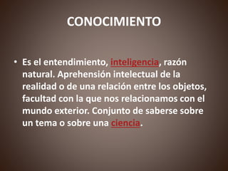 CONOCIMIENTO
• Es el entendimiento, inteligencia, razón
natural. Aprehensión intelectual de la
realidad o de una relación entre los objetos,
facultad con la que nos relacionamos con el
mundo exterior. Conjunto de saberse sobre
un tema o sobre una ciencia.
 
