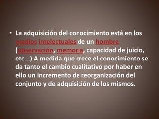 • La adquisición del conocimiento está en los
medios intelectuales de un hombre
(observación, memoria, capacidad de juicio,
etc...) A medida que crece el conocimiento se
da tanto el cambio cualitativo por haber en
ello un incremento de reorganización del
conjunto y de adquisición de los mismos.
 