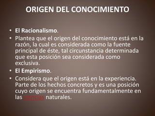 ORIGEN DEL CONOCIMIENTO
• El Racionalismo.
• Plantea que el origen del conocimiento está en la
razón, la cual es considerada como la fuente
principal de éste, tal circunstancia determinada
que esta posición sea considerada como
exclusiva.
• El Empirismo.
• Considera que el origen está en la experiencia.
Parte de los hechos concretos y es una posición
cuyo origen se encuentra fundamentalmente en
las ciencias naturales.
 