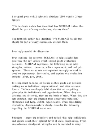 1 original post with 2 scholarly citations (300 words), 2 peer
replies
“The textbook author has identified five SCREAM values that
should be part of every evaluation, discuss them.”
The textbook author has identified five SCREAM values that
should be part of every evaluation, discuss them.
Peer reply needed for discussion 1
Brun outlined the acronym SCREAM to help stakeholders
prioritize the key values which should guide evaluation
decisions. SCREAM represents the following value sets:
strengths, culture, resources, ethics, agreement, and multiple
systems. These value sets are important to apply as work is
done on exploratory, descriptive, and explanatory evaluation
systems (Brun, p57, 2016).
It is important to focus on values as they guide our decision
making on an individual, organizational, and other relevant
levels. “Values are deeply held views that act as guiding
principles for individuals and organizations. When they are
declared and followed, they are the basis of trust. When they are
left unstated, they are inferred from observable behavior.”
(Pendleton and King, 2002). Specifically, when considering
evaluation, decision-makers should consider the following
regarding the SCREAM value sets:
Strengths – these are behaviors and beliefs that help individuals
and groups reach their optimal level of social functioning. From
an evaluation standpoint, strengths can be included in many
 