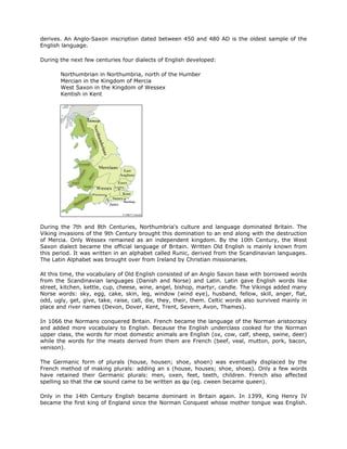derives. An Anglo-Saxon inscription dated between 450 and 480 AD is the oldest sample of the
English language.
During the next few centuries four dialects of English developed:
Northumbrian in Northumbria, north of the Humber
Mercian in the Kingdom of Mercia
West Saxon in the Kingdom of Wessex
Kentish in Kent
During the 7th and 8th Centuries, Northumbria's culture and language dominated Britain. The
Viking invasions of the 9th Century brought this domination to an end along with the destruction
of Mercia. Only Wessex remained as an independent kingdom. By the 10th Century, the West
Saxon dialect became the official language of Britain. Written Old English is mainly known from
this period. It was written in an alphabet called Runic, derived from the Scandinavian languages.
The Latin Alphabet was brought over from Ireland by Christian missionaries.
At this time, the vocabulary of Old English consisted of an Anglo Saxon base with borrowed words
from the Scandinavian languages (Danish and Norse) and Latin. Latin gave English words like
street, kitchen, kettle, cup, cheese, wine, angel, bishop, martyr, candle. The Vikings added many
Norse words: sky, egg, cake, skin, leg, window (wind eye), husband, fellow, skill, anger, flat,
odd, ugly, get, give, take, raise, call, die, they, their, them. Celtic words also survived mainly in
place and river names (Devon, Dover, Kent, Trent, Severn, Avon, Thames).
In 1066 the Normans conquered Britain. French became the language of the Norman aristocracy
and added more vocabulary to English. Because the English underclass cooked for the Norman
upper class, the words for most domestic animals are English (ox, cow, calf, sheep, swine, deer)
while the words for the meats derived from them are French (beef, veal, mutton, pork, bacon,
venison).
The Germanic form of plurals (house, housen; shoe, shoen) was eventually displaced by the
French method of making plurals: adding an s (house, houses; shoe, shoes). Only a few words
have retained their Germanic plurals: men, oxen, feet, teeth, children. French also affected
spelling so that the cw sound came to be written as qu (eg. cween became queen).
Only in the 14th Century English became dominant in Britain again. In 1399, King Henry IV
became the first king of England since the Norman Conquest whose mother tongue was English.
 
