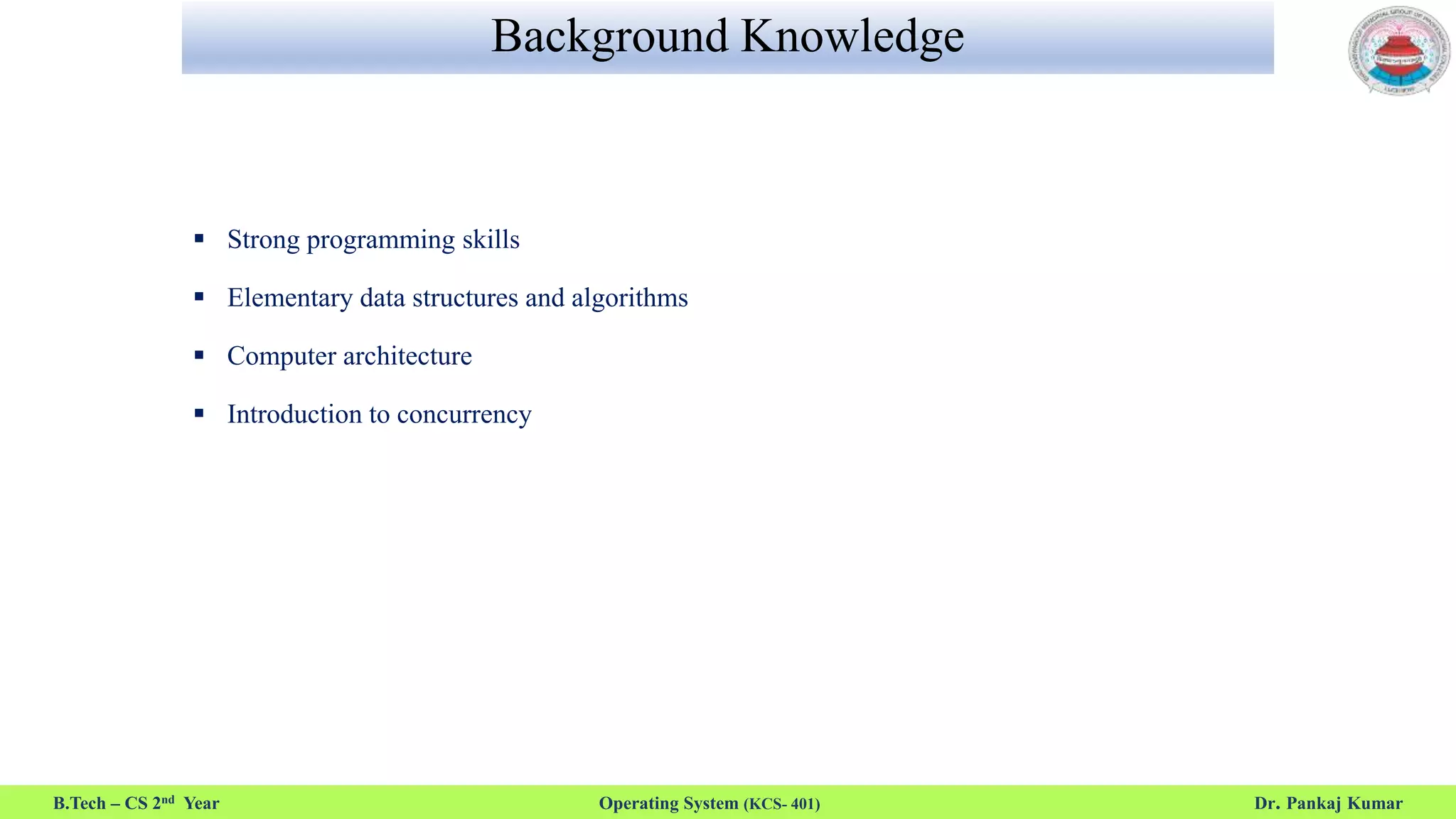 Background Knowledge
 Strong programming skills
 Elementary data structures and algorithms
 Computer architecture
 Introduction to concurrency
B.Tech – CS 2nd Year Operating System (KCS- 401) Dr. Pankaj Kumar
 