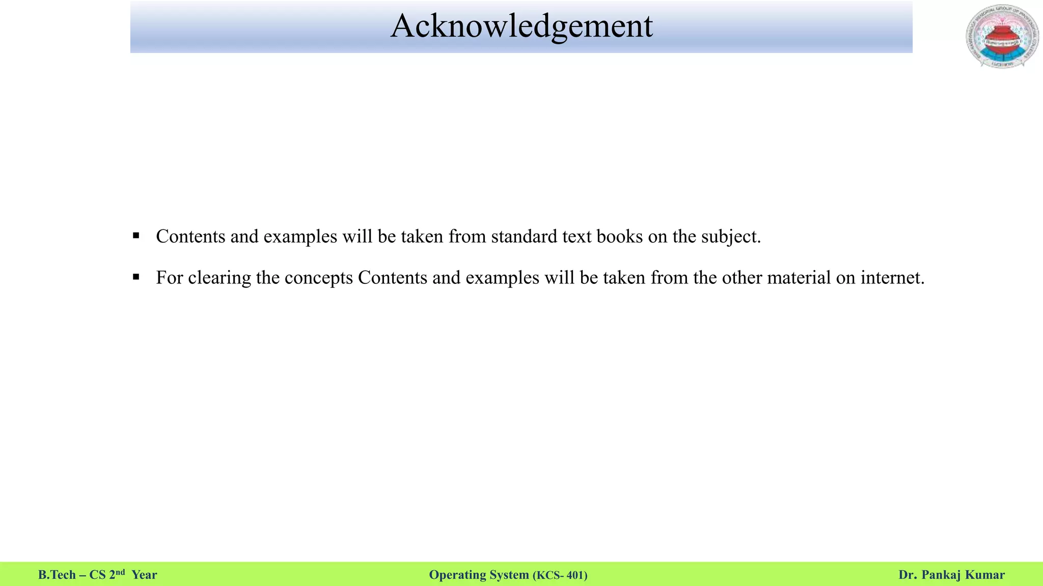 Acknowledgement
 Contents and examples will be taken from standard text books on the subject.
 For clearing the concepts Contents and examples will be taken from the other material on internet.
B.Tech – CS 2nd Year Operating System (KCS- 401) Dr. Pankaj Kumar
 