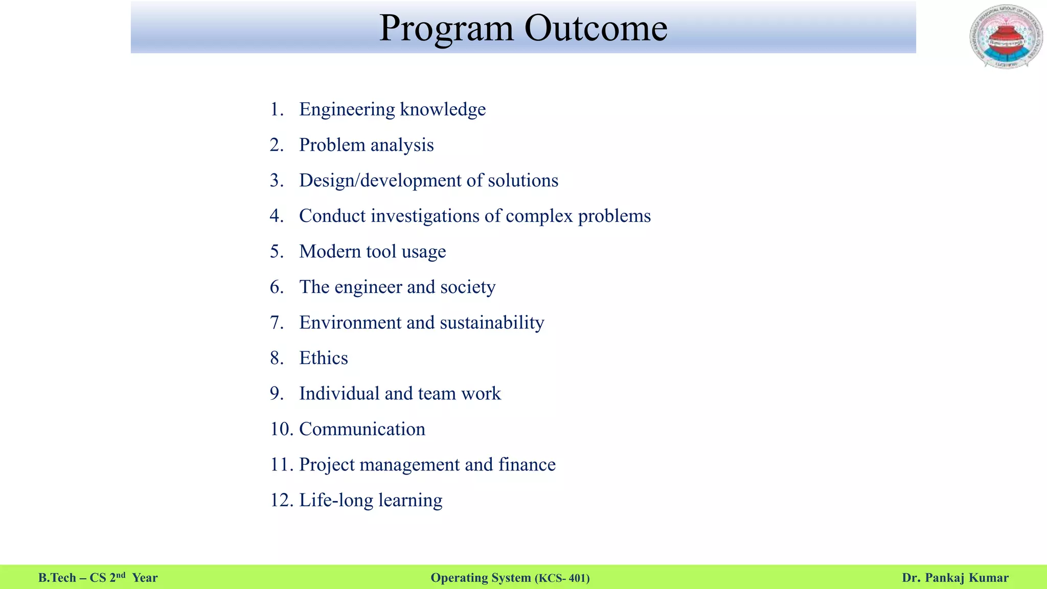 Program Outcome
B.Tech – CS 2nd Year Operating System (KCS- 401) Dr. Pankaj Kumar
1. Engineering knowledge
2. Problem analysis
3. Design/development of solutions
4. Conduct investigations of complex problems
5. Modern tool usage
6. The engineer and society
7. Environment and sustainability
8. Ethics
9. Individual and team work
10. Communication
11. Project management and finance
12. Life-long learning
 