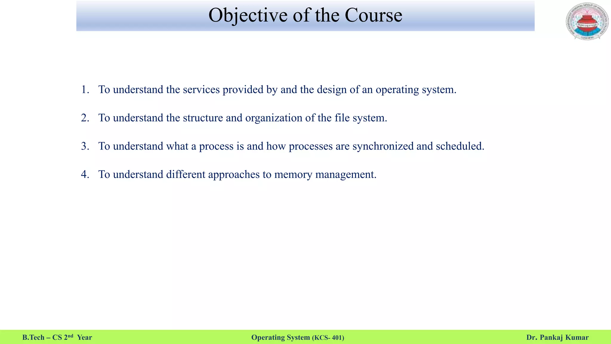 Objective of the Course
1. To understand the services provided by and the design of an operating system.
2. To understand the structure and organization of the file system.
3. To understand what a process is and how processes are synchronized and scheduled.
4. To understand different approaches to memory management.
B.Tech – CS 2nd Year Operating System (KCS- 401) Dr. Pankaj Kumar
 