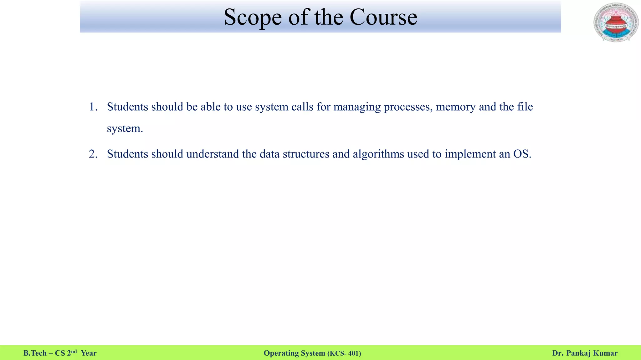 Scope of the Course
1. Students should be able to use system calls for managing processes, memory and the file
system.
2. Students should understand the data structures and algorithms used to implement an OS.
B.Tech – CS 2nd Year Operating System (KCS- 401) Dr. Pankaj Kumar
 