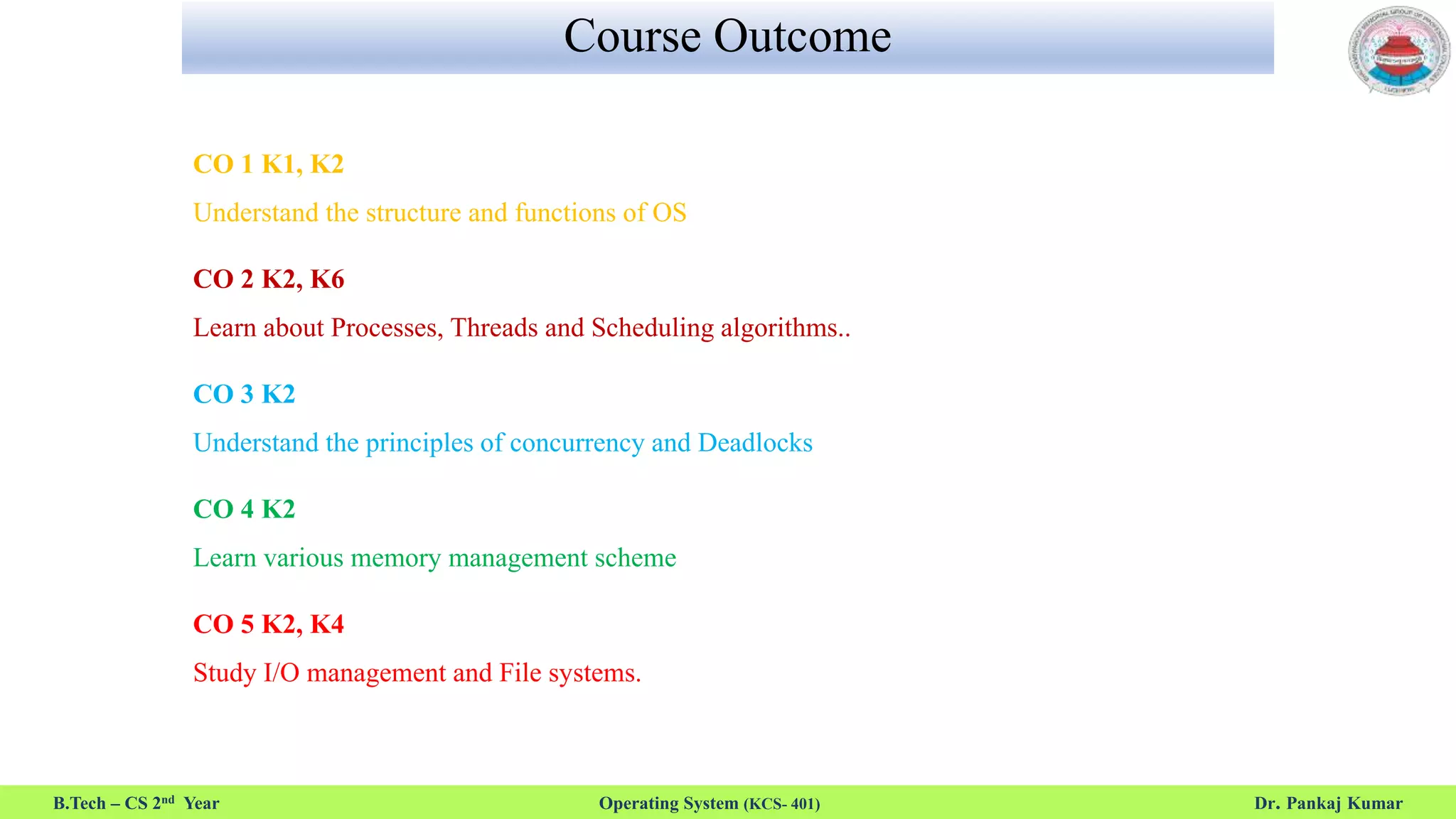Course Outcome
CO 1 K1, K2
Understand the structure and functions of OS
CO 2 K2, K6
Learn about Processes, Threads and Scheduling algorithms..
CO 3 K2
Understand the principles of concurrency and Deadlocks
CO 4 K2
Learn various memory management scheme
CO 5 K2, K4
Study I/O management and File systems.
B.Tech – CS 2nd Year Operating System (KCS- 401) Dr. Pankaj Kumar
 