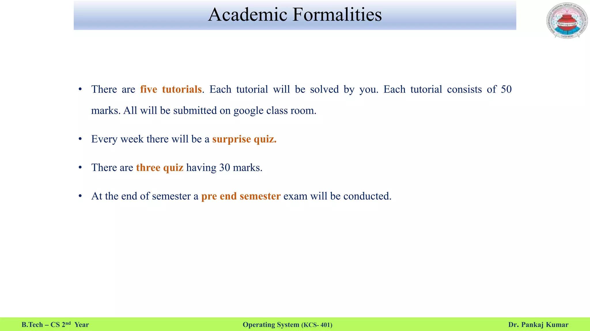 Academic Formalities
• There are five tutorials. Each tutorial will be solved by you. Each tutorial consists of 50
marks. All will be submitted on google class room.
• Every week there will be a surprise quiz.
• There are three quiz having 30 marks.
• At the end of semester a pre end semester exam will be conducted.
B.Tech – CS 2nd Year Operating System (KCS- 401) Dr. Pankaj Kumar
 