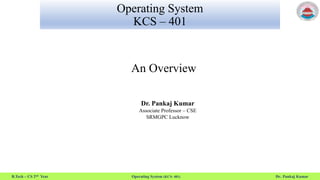 B.Tech – CS 2nd Year Operating System (KCS- 401) Dr. Pankaj Kumar
Operating System
KCS – 401
An Overview
Dr. Pankaj Kumar
Associate Professor – CSE
SRMGPC Lucknow
 
