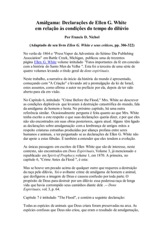 Amálgama: Declarações de Ellen G. White
em relação às condições do tempo do dilúvio
Por Francis D. Nichol
(Adaptado de seu livro Ellen G. White e seus críticos, pp. 306-322)
No verão de 1864 o "Press Vapor da Adventista do Sétimo Dia Publishing
Association" em Battle Creek, Michigan, publicou uma de trezentos
página Ellen G. White volume intitulado "Fatos importantes da fé em conexão
com a história do Santo Men da Velha ". Esta foi a terceira de uma série de
quatro volumes levando o título geral de dons espirituais.
Neste trabalho, a narrativa do início da história do mundo é apresentado,
começando com "A Criação" e levando até a promulgação da lei de Israel,
estes assuntos, como afirma o autor no prefácio por ela, depois de ter sido
aberto para ela em visão.
No Capítulo 6, intitulado "Crime Before the Flood," Mrs. White ao descrever
as condições deploráveis que levaram à destruição catastrófica do mundo, fala
da amálgama de homem e besta. No próximo capítulo, há uma outra
referência similar. Ocasionalmente pergunta é feita quanto ao que Mrs. White
tenha escrito a este respeito e que suas declarações queria dizer, e por que eles
não são encontrados em suas obras posteriores, agora atual. Alguns têm ligado
as declarações sobre amalgamação com a lembrança de antigos mitos a
respeito criaturas estranhas produzidas por aliança profana entre seres
humanos e animais, e ter perguntado se as declarações de Ellen G. White não
dar apoio a estas fábulas. É também a entender que eles tendem a evolução.
As únicas passagens em escritos de Ellen White que são de interesse, neste
contexto, são encontrados em Dons Espirituais,Volume 3, já mencionado e
republicado em Spirit of Prophecy,volume 1, em 1870. A primeira, no
capítulo 6, "Crime Antes da Flood ", é esta:
Mas se houve um pecado acima de qualquer outro que requereu a destruição
da raça pelo dilúvio, foi o aviltante crime de amálgama de homem e animal,
que desfigurou a imagem de Deus e causou confusão por toda parte. O
propósito de Deus para destruir por um dilúvio essa poderosa raça de longa
vida que havia corrompido seus caminhos diante dele .-- Dons
Espirituais, vol. 3, p. 64.
Capítulo 7 é intitulado "The Flood", e contém a seguinte declaração:
Todas as espécies de animais que Deus criara foram preservadas na arca. As
espécies confusas que Deus não criou, que eram o resultado de amalgamação,
 