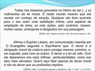 Todos nós trazemos gravados no íntimo do ser [...] os 
rudimentos da lei moral. É neste mundo mesmo que ela 
recebe um começo de sanção. Qualquer ato bom acarreta 
para o seu autor uma satisfação íntima, uma espécie de 
ampliação da alma; as más ações, pelo contrário, trazem, 
muitas vezes, amargores e desgostos em sua passagem. 
DENIS, Léon. Depois da morte. Cap. 42 (A vida moral), p. 251. 
Afirma o Espírito Lázaro, em comunicação inserida em 
O Evangelho segundo o Espiritismo que: O dever é a 
obrigação moral da criatura para consigo mesma, primeiro, e, 
em seguida, para com os outros. O dever é a lei da vida. Com 
ele deparamos nas mais ínfimas particularidades, como nos 
atos mais elevados. Quero aqui falar apenas do dever moral 
e não do dever que as profissões impõem. 
KARDEC, Allan. O evangelho segundo o espiritismo. Cap. 11, item 7, p. 313-314. 
 