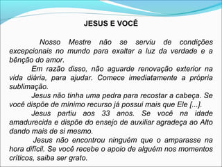 JESUS E VOCÊ 
Nosso Mestre não se serviu de condições 
excepcionais no mundo para exaltar a luz da verdade e a 
bênção do amor. 
Em razão disso, não aguarde renovação exterior na 
vida diária, para ajudar. Comece imediatamente a própria 
sublimação. 
Jesus não tinha uma pedra para recostar a cabeça. Se 
você dispõe de mínimo recurso já possui mais que Ele [...]. 
Jesus partiu aos 33 anos. Se você na idade 
amadurecida e dispõe do ensejo de auxiliar agradeça ao Alto 
dando mais de si mesmo. 
Jesus não encontrou ninguém que o amparasse na 
hora difícil. Se você recebe o apoio de alguém nos momentos 
críticos, saiba ser grato. 
 